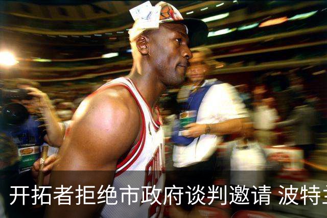 开拓者拒绝市政府谈判邀请 波特兰市长失望透顶：不知道工作会还能干什么