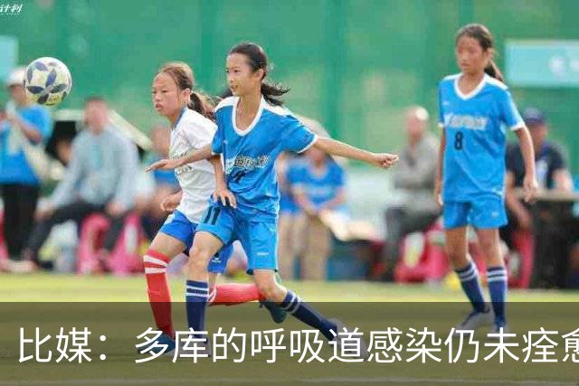 比媒：多库的呼吸道感染仍未痊愈，对阵新西兰大概率不会首发